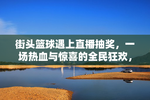 街头篮球遇上直播抽奖，一场热血与惊喜的全民狂欢，街头篮球遇上直播抽奖，热血惊喜全民狂欢