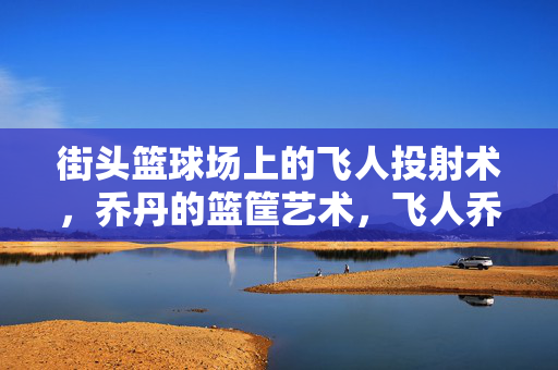 街头篮球场上的飞人投射术，乔丹的篮筐艺术，飞人乔丹，街头篮球场的篮筐投射艺术