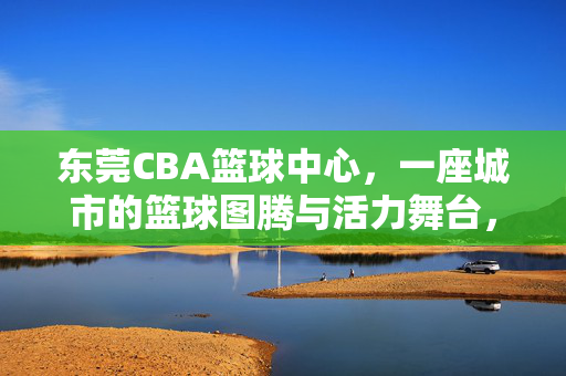 东莞CBA篮球中心,一座城市的篮球图腾与活力舞台,东莞CBA篮球中心,城市篮球图腾与活力舞台