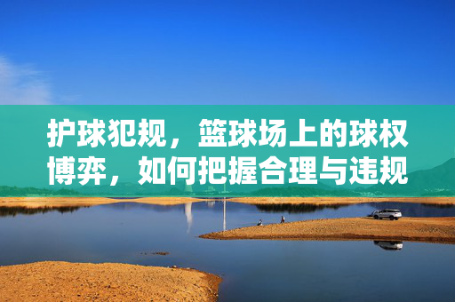 护球犯规，篮球场上的球权博弈，如何把握合理与违规的边界？护球犯规，球权博弈中的合理与违规边界