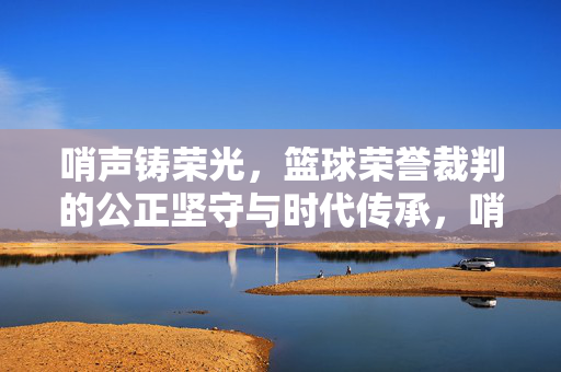 哨声铸荣光,篮球荣誉裁判的公正坚守与时代传承,哨声铸荣光,篮球荣誉裁判的公正坚守与时代传承