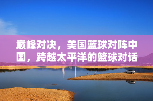 巅峰对决，美国篮球对阵中国，跨越太平洋的篮球对话，中美巅峰对决，跨越太平洋的篮球对话