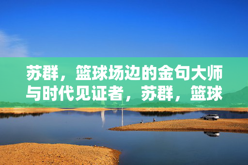 苏群，篮球场边的金句大师与时代见证者，苏群，篮球场边的金句大师与时代见证者