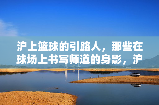 沪上篮球的引路人,那些在球场上书写师道的身影,沪上篮球师道引路人