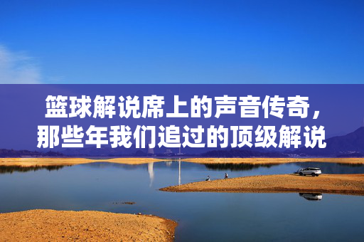 篮球解说席上的声音传奇,那些年我们追过的顶级解说员排名,篮球解说席的声音传奇,那些年我们追过的顶级解说员排名