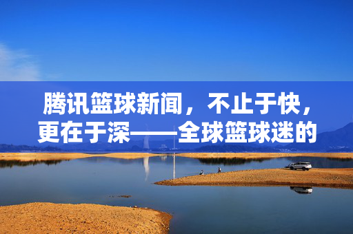 腾讯篮球新闻,不止于快,更在于深——全球篮球迷的资讯与互动枢纽,腾讯篮球,快深并重,全球球迷互动资讯枢纽