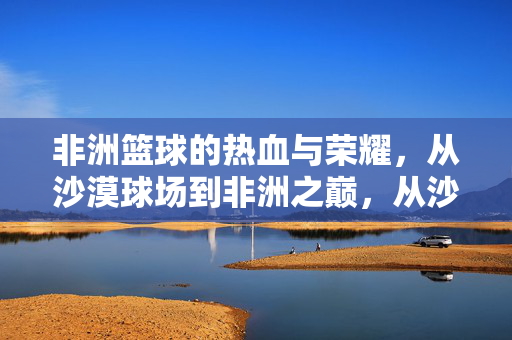 非洲篮球的热血与荣耀,从沙漠球场到非洲之巅,从沙漠球场到非洲之巅,非洲篮球的热血与荣耀