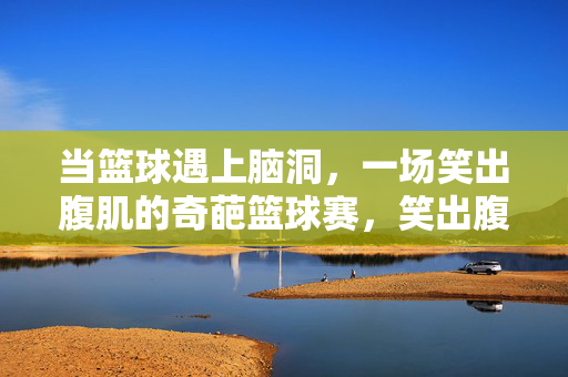 当篮球遇上脑洞,一场笑出腹肌的奇葩篮球赛,笑出腹肌的脑洞奇葩篮球赛
