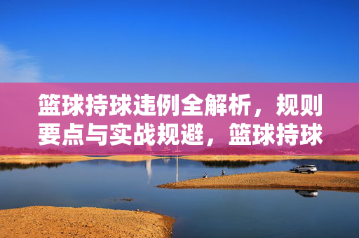 篮球持球违例全解析,规则要点与实战规避,篮球持球违例全解析,规则要点与实战规避