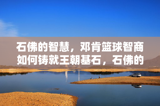 石佛的智慧,邓肯篮球智商如何铸就王朝基石,石佛的篮球智商铸就王朝基石