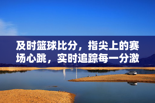 及时篮球比分，指尖上的赛场心跳，实时追踪每一分激情，及时篮球比分，指尖上的赛场心跳