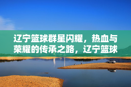 辽宁篮球群星闪耀，热血与荣耀的传承之路，辽宁篮球群星闪耀，热血荣耀传承路