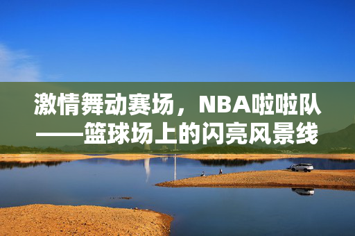 激情舞动赛场，NBA啦啦队——篮球场上的闪亮风景线，NBA啦啦队，激情舞动的赛场风景线