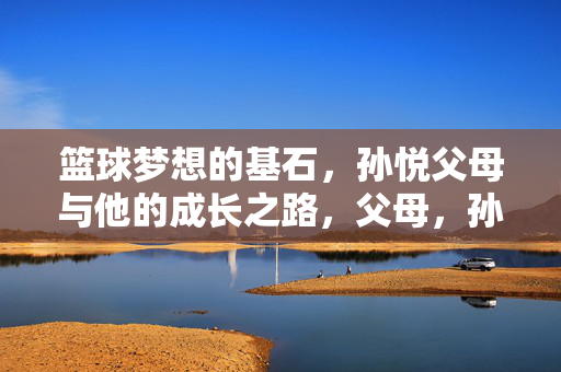 篮球梦想的基石，孙悦父母与他的成长之路，父母，孙悦篮球梦想与成长的基石
