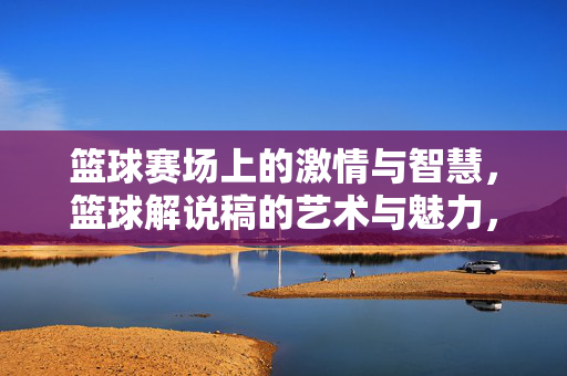 篮球赛场上的激情与智慧，篮球解说稿的艺术与魅力，篮球赛场激情智慧，解说艺术魅力