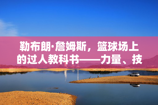 勒布朗·詹姆斯，篮球场上的过人教科书——力量、技巧与智慧的完美融合，勒布朗·詹姆斯，过人教科书的力量、技巧与智慧