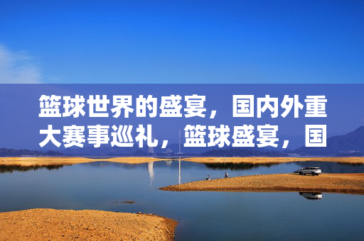 篮球世界的盛宴，国内外重大赛事巡礼，篮球盛宴，国内外重大赛事巡礼
