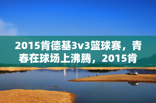 2015肯德基3v3篮球赛，青春在球场上沸腾，2015肯德基3v3篮球赛，青春沸腾