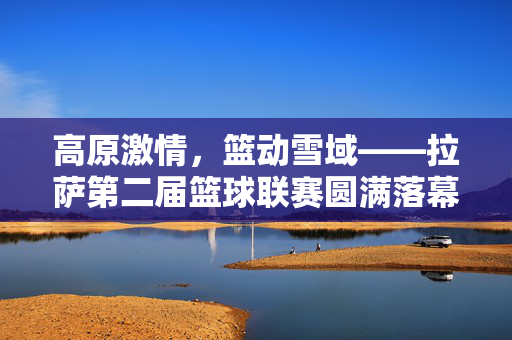 高原激情，篮动雪域——拉萨第二届篮球联赛圆满落幕，高原雪域篮动激情 拉萨第二届篮球联赛圆满落幕