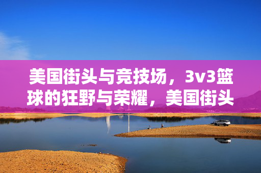 美国街头与竞技场，3v3篮球的狂野与荣耀，美国街头竞技场，3v3篮球的狂野荣耀