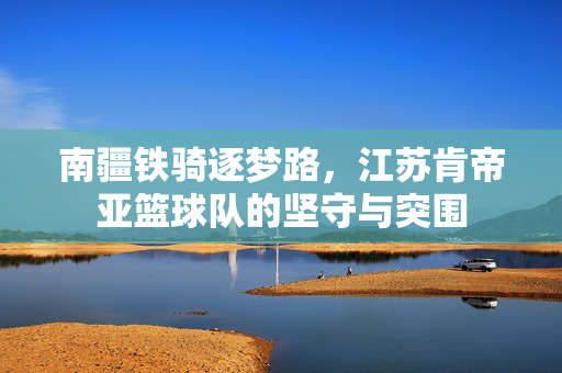 南疆铁骑逐梦路，江苏肯帝亚篮球队的坚守与突围