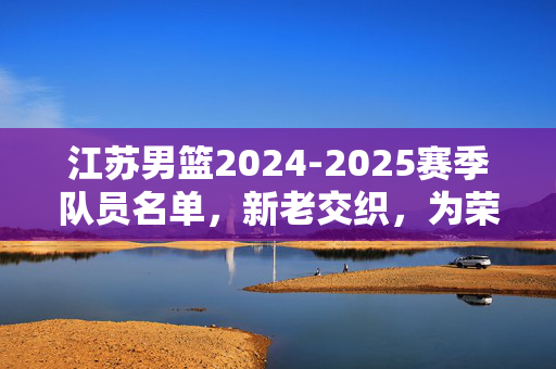 江苏男篮2024-2025赛季队员名单，新老交织，为荣耀再战，江苏男篮2024-2025赛季，新老交织为荣耀再战
