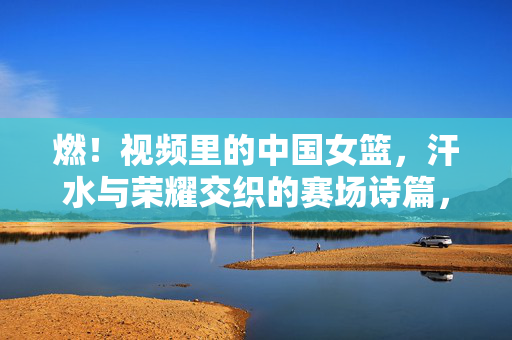 燃！视频里的中国女篮，汗水与荣耀交织的赛场诗篇，燃！中国女篮，汗水与荣耀的赛场诗篇
