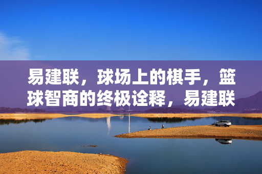 易建联，球场上的棋手，篮球智商的终极诠释，易建联，球场棋手，篮球智商的终极诠释