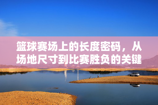 篮球赛场上的长度密码，从场地尺寸到比赛胜负的关键，篮球赛场的长度密码，场地尺寸如何决胜