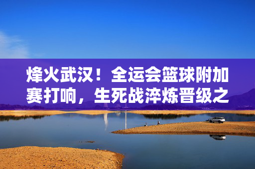 烽火武汉！全运会篮球附加赛打响，生死战淬炼晋级之路，烽火武汉！全运会篮球附加赛生死战淬炼晋级之路