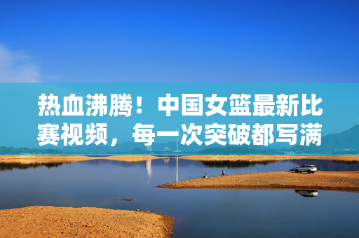 热血沸腾！中国女篮最新比赛视频，每一次突破都写满不放弃，热血沸腾！中国女篮最新比赛视频，突破写满不放弃