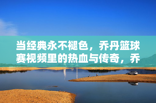 当经典永不褪色，乔丹篮球赛视频里的热血与传奇，乔丹赛场经典，永不褪色的热血传奇