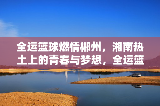 全运篮球燃情郴州，湘南热土上的青春与梦想，全运篮球燃情郴州，湘南热土上的青春与梦想