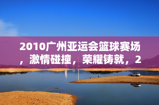 2010广州亚运会篮球赛场，激情碰撞，荣耀铸就，2010广州亚运会篮球赛场，激情碰撞铸就荣耀