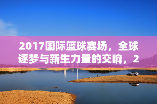 2017国际篮球赛场，全球逐梦与新生力量的交响，2017国际篮球赛场，全球逐梦与新生力量的交响