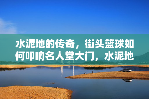 水泥地的传奇，街头篮球如何叩响名人堂大门，水泥地传奇，街头篮球叩响名人堂之门