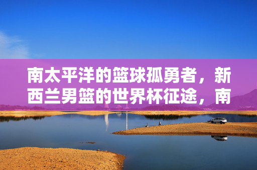 南太平洋的篮球孤勇者，新西兰男篮的世界杯征途，南太平洋篮球孤勇者，新西兰男篮世界杯征途