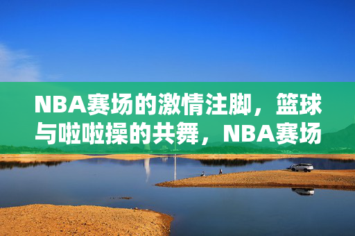 NBA赛场的激情注脚，篮球与啦啦操的共舞，NBA赛场，篮球与啦啦操的激情共舞