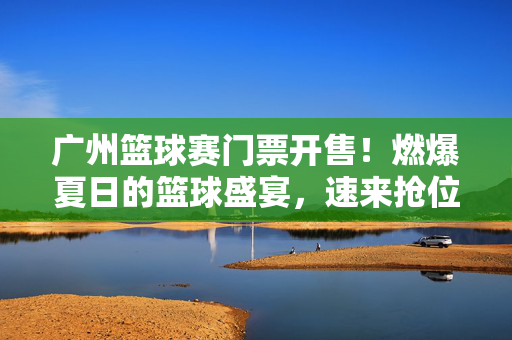 广州篮球赛门票开售！燃爆夏日的篮球盛宴，速来抢位！燃爆夏日！广州篮球赛门票开售速抢位