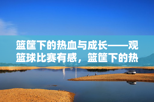 篮筐下的热血与成长——观篮球比赛有感，篮筐下的热血与成长