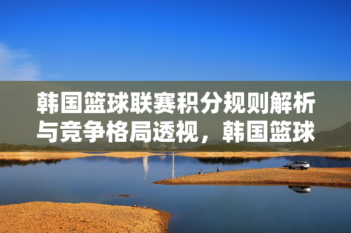 韩国篮球联赛积分规则解析与竞争格局透视，韩国篮球联赛积分规则与竞争格局解析