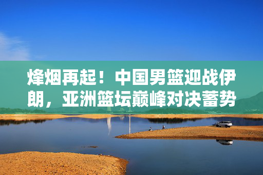 烽烟再起！中国男篮迎战伊朗，亚洲篮坛巅峰对决蓄势待发，烽烟再起！中国男篮vs伊朗，亚洲篮坛巅峰对决