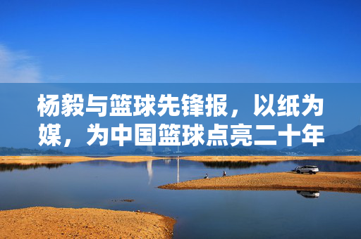 杨毅与篮球先锋报，以纸为媒，为中国篮球点亮二十年专业之光，杨毅与篮球先锋报，以纸为媒，为中国篮球点亮二十年专业之光