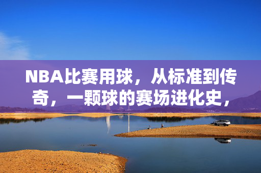 NBA比赛用球，从标准到传奇，一颗球的赛场进化史，NBA比赛用球，标准到传奇的赛场进化史
