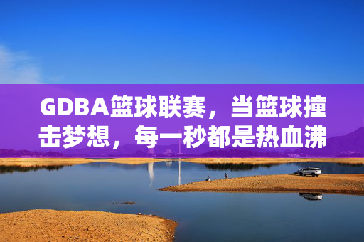 GDBA篮球联赛，当篮球撞击梦想，每一秒都是热血沸腾，GDBA篮球联赛，篮球撞击梦想，每一秒热血沸腾
