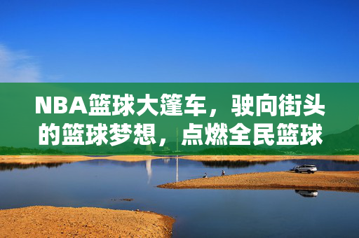 NBA篮球大篷车，驶向街头的篮球梦想，点燃全民篮球热情，NBA篮球大篷车驶向街头 点燃全民篮球热情