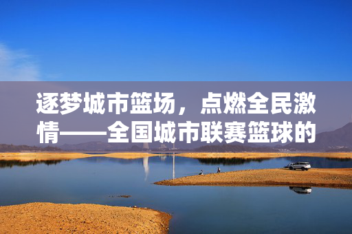 逐梦城市篮场，点燃全民激情——全国城市联赛篮球的崛起与力量，逐梦城市篮场点燃全民激情——全国城市联赛篮球崛起