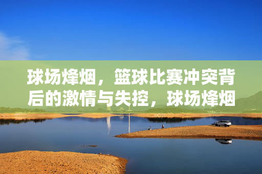 球场烽烟，篮球比赛冲突背后的激情与失控，球场烽烟，冲突中的激情与失控