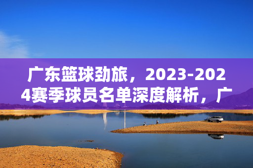 广东篮球劲旅，2023-2024赛季球员名单深度解析，广东篮球劲旅2023-2024赛季球员名单深度解析