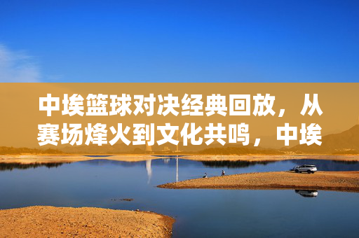 中埃篮球对决经典回放，从赛场烽火到文化共鸣，中埃篮球对决经典回放，赛场烽火与文化共鸣